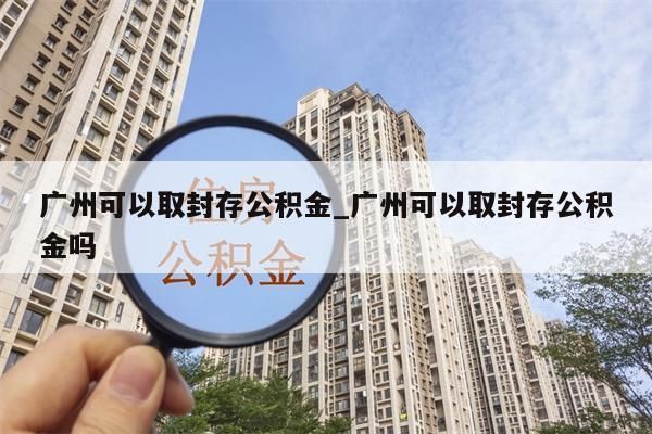 广州可以取封存公积金_广州可以取封存公积金吗